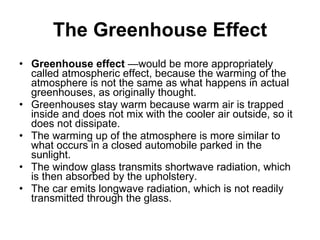 The Greenhouse Effect Greenhouse effect  —would be more appropriately called atmospheric effect, because the warming of the atmosphere is not the same as what happens in actual greenhouses, as originally thought.  Greenhouses stay warm because warm air is trapped inside and does not mix with the cooler air outside, so it does not dissipate.  The warming up of the atmosphere is more similar to what occurs in a closed automobile parked in the sunlight.  The window glass transmits shortwave radiation, which is then absorbed by the upholstery.  The car emits longwave radiation, which is not readily transmitted through the glass. 