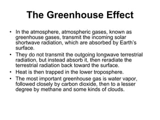 The Greenhouse Effect In the atmosphere, atmospheric gases, known as greenhouse gases, transmit the incoming solar shortwave radiation, which are absorbed by Earth’s surface.  They do not transmit the outgoing longwave terrestrial radiation, but instead absorb it, then reradiate the terrestrial radiation back toward the surface.  Heat is then trapped in the lower troposphere. The most important greenhouse gas is water vapor, followed closely by carbon dioxide, then to a lesser degree by methane and some kinds of clouds. 