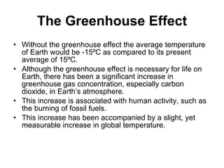 The Greenhouse Effect Without the greenhouse effect the average temperature of Earth would be -15ºC as compared to its present average of 15ºC. Although the greenhouse effect is necessary for life on Earth, there has been a significant increase in greenhouse gas concentration, especially carbon dioxide, in Earth’s atmosphere. This increase is associated with human activity, such as the burning of fossil fuels. This increase has been accompanied by a slight, yet measurable increase in global temperature. 