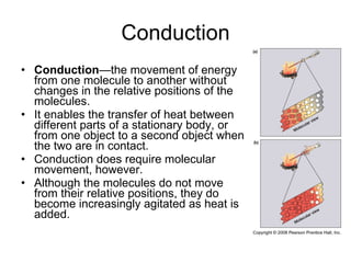 Conduction Conduction —the movement of energy from one molecule to another without changes in the relative positions of the molecules.  It enables the transfer of heat between different parts of a stationary body, or from one object to a second object when the two are in contact.  Conduction does require molecular movement, however.  Although the molecules do not move from their relative positions, they do become increasingly agitated as heat is added.  