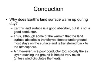 Conduction Why does Earth’s land surface warm up during day? Earth’s land surface is a good absorber, but it is not a good conductor.  Thus, although some of the warmth that the land surface absorbs is transferred deeper underground most stays on the surface and is transferred back to the atmosphere.  Air, however, is a poor conductor too, so only the air layer touching the ground is heated very much (unless wind circulates the heat). 