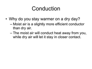 Conduction Why do you stay warmer on a dry day?  Moist air is a slightly more efficient conductor than dry air.  The moist air will conduct heat away from you, while dry air will let it stay in closer contact.  