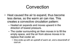Convection Heat caused the air to expand, thus become less dense, so the warm air can rise. This creates a convective circulation pattern:  Heated air expands and moves upward in the direction of lowest pressure.  The cooler surrounding air then moves in to fill the empty space, and the air from above moves in to replace that cooler air.  One ends up with an updraft of warm air, and a downdraft of cool air.  
