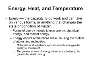Energy, Heat, and Temperature Energy — the capacity to do work and can take on various forms, or anything that changes the state or condition of matter. Forms of energy include kinetic energy, chemical energy, and radiant energy.  Energy occurs at the micro scale, causing the motion of atoms and molecules. Molecules in all substances possess kinetic energy—the energy of movement. The greater amount of energy added to a substance, the greater the kinetic energy. 
