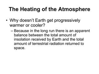 The Heating of the Atmosphere Why doesn’t Earth get progressively warmer or cooler? Because in the long run there is an apparent balance between the total amount of insolation received by Earth and the total amount of terrestrial radiation returned to space. 