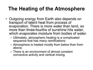 The Heating of the Atmosphere Outgoing energy from Earth also depends on transport of latent heat from process of evaporation. There is more water than land, so more than three-fourths of sunshine hits water, which evaporates moisture from bodies of water.  Ultimately, atmospheric heating is a complicated sequence that has many ramifications: Atmosphere is heated mostly from below than from above; There is an environment of almost constant convective activity and vertical mixing. 