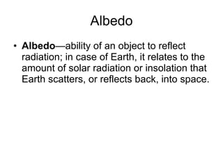 Albedo Albedo —ability of an object to reflect radiation; in case of Earth, it relates to the amount of solar radiation or insolation that Earth scatters, or reflects back, into space. 