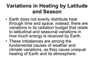 Variations in Heating by Latitude and Season Earth does not evenly distribute heat through time and space; instead, there are variations in its radiation budget that relate to latitudinal and seasonal variations in how much energy is received by Earth.  These imbalances are among the fundamental causes of weather and climate variations, as they cause unequal heating of Earth and its atmosphere. 