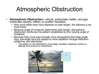 Atmospheric Obstruction Atmospheric Obstruction —clouds, particulate matter, and gas molecules absorb, reflect, or scatter insolation. How much effect they have depends on path length, the distance a ray must travel.  Because angle of incidence determines path length, atmospheric obstruction reinforces the pattern established by the varying angle of incidence. Because they must pass through more atmosphere than high-angle rays, low-angle rays are subject to more depletion through reflection, scattering, and absorption. The pattern in the distribution of average insolation depends mainly on latitude and amount on cloudiness. 