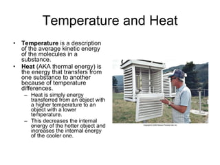 Temperature and Heat Temperature  is a description of the average kinetic energy of the molecules in a substance.  Heat  (AKA thermal energy) is the energy that transfers from one substance to another because of temperature differences. Heat is simply energy transferred from an object with a higher temperature to an object with a lower temperature. This decreases the internal energy of the hotter object and increases the internal energy of the cooler one.  