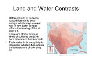 Land and Water Contrasts Different kinds of surfaces react differently to solar energy, which plays a major role in how Earth surface affects the heating of the air above it. There are almost limitless kinds of surfaces on Earth, both natural and human-made.  Each varies in its receptivity to insolation, which in turn affects the temperature of overlying air. 