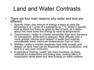 Land and Water Contrasts There are four main reasons why water and land are different: Specific Heat—the amount of energy it takes to raise the temperature of 1 gram of a substance by 1°C. Water’s specific heat is about five times as great as that of land, so it takes about five more times the energy to raise its temperature. Transmission—water is a better transmitter than land (because it’s transparent, while land is opaque). Heat diffuses over a much greater volume (and deeper) in water and reaches considerably lower maximum temperatures than on land. Mobility—water’s mobility disperses heat both broadly and deeply; on land, heat can be dispersed only by conduction, and land is a very poor conductor. Evaporative Cooling—water has more moisture, so more potential for evaporation and losing heat; cooling effect of evaporation slows down any heat buildup on water surface. 
