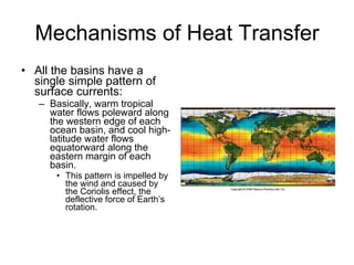 Mechanisms of Heat Transfer All the basins have a single simple pattern of surface currents:  Basically, warm tropical water flows poleward along the western edge of each ocean basin, and cool high-latitude water flows equatorward along the eastern margin of each basin. This pattern is impelled by the wind and caused by the Coriolis effect, the deflective force of Earth’s rotation. 
