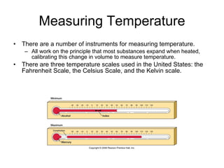Measuring Temperature There are a number of instruments for measuring temperature.  All work on the principle that most substances expand when heated, calibrating this change in volume to measure temperature. There are three temperature scales used in the United States: the Fahrenheit Scale, the Celsius Scale, and the Kelvin scale. 
