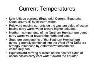 Current Temperatures Low-latitude currents (Equatorial Current, Equatorial Countercurrent) have warm water. Poleward-moving currents on the western sides of ocean basins carry warm water toward higher latitudes. Northern components of the Northern Hemisphere gyres carry warm water toward the north and east. Southern components of the Southern Hemisphere gyres (generally combined into the West Wind Drift) are strongly influenced by Antarctic waters and are essentially cool. Equatorward-moving currents on the eastern sides of ocean basins carry cool water toward the equator. 
