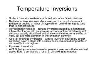 Temperature Inversions Surface Inversions—there are three kinds of surface inversions: Radiational inversions—surface inversion that results from rapid radiational cooling of lower air, typically on cold winter nights (and thus in high latitudes); Advectional inversions—surface inversion caused by a horizontal inflow of colder air into an area (as in cool maritime air blowing onto a coast); usually short-lived and shallow and can occur any time of year, but are more common in winter than in summer; Cold-air-drainage inversions—surface inversion caused by cooler air sliding down a slope into a valley; fairly common during winter in some midlatitude regions. Upper-Air inversions AKA Subsidence inversions—temperature inversions that occur well above Earth’s surface as a result of air sinking from above.  