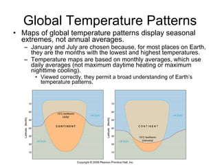 Global Temperature Patterns Maps of global temperature patterns display seasonal extremes, not annual averages. January and July are chosen because, for most places on Earth, they are the months with the lowest and highest temperatures. Temperature maps are based on monthly averages, which use daily averages (not maximum daytime heating or maximum nighttime cooling). Viewed correctly, they permit a broad understanding of Earth’s temperature patterns. 