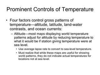 Prominent Controls of Temperature Four factors control gross patterns of temperature—altitude, latitude, land-water contrasts, and ocean currents: Altitude—most maps displaying world temperature patterns adjust for altitude by reducing temperature to what it would be if station giving temperature were at sea level. Use average lapse rate to convert to sea-level temperature. Must realize that while these maps are useful for showing world patterns, they do not indicate actual temperatures for locations not at sea level. 