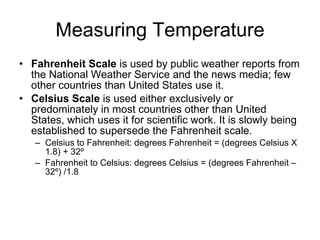 Measuring Temperature Fahrenheit Scale  is used by public weather reports from the National Weather Service and the news media; few other countries than United States use it. Celsius Scale  is used either exclusively or predominately in most countries other than United States, which uses it for scientific work. It is slowly being established to supersede the Fahrenheit scale. Celsius to Fahrenheit: degrees Fahrenheit = (degrees Celsius X 1.8) + 32º Fahrenheit to Celsius: degrees Celsius = (degrees Fahrenheit – 32º) /1.8 