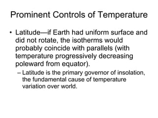 Prominent Controls of Temperature Latitude—if Earth had uniform surface and did not rotate, the isotherms would probably coincide with parallels (with temperature progressively decreasing poleward from equator). Latitude is the primary governor of insolation, the fundamental cause of temperature variation over world. 
