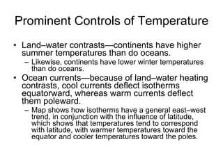 Prominent Controls of Temperature Land–water contrasts—continents have higher summer temperatures than do oceans. Likewise, continents have lower winter temperatures than do oceans. Ocean currents—because of land–water heating contrasts, cool currents deflect isotherms equatorward, whereas warm currents deflect them poleward. Map shows how isotherms have a general east–west trend, in conjunction with the influence of latitude, which shows that temperatures tend to correspond with latitude, with warmer temperatures toward the equator and cooler temperatures toward the poles. 