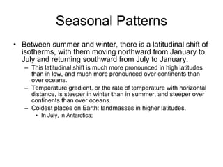 Seasonal Patterns Between summer and winter, there is a latitudinal shift of isotherms, with them moving northward from January to July and returning southward from July to January.  This latitudinal shift is much more pronounced in high latitudes than in low, and much more pronounced over continents than over oceans. Temperature gradient, or the rate of temperature with horizontal distance, is steeper in winter than in summer, and steeper over continents than over oceans. Coldest places on Earth: landmasses in higher latitudes. In July, in Antarctica;  