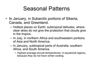Seasonal Patterns In January, in Subarctic portions of Siberia, Canada, and Greenland. Hottest places on Earth: subtropical latitudes, where clear skies do not give the protection that clouds give in the tropics.  In July, in northern Africa and southwestern portions of Asia and North America; In January, subtropical parts of Australia, southern Africa, and South America. Highest average annual temperatures: in equatorial regions, because they do not have winter cooling. 