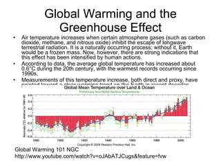 Global Warming and the Greenhouse Effect Air temperature increases when certain atmosphere gases (such as carbon dioxide, methane, and nitrous oxide) inhibit the escape of longwave terrestrial radiation. It is a naturally occurring process; without it, Earth would be a frozen mass. Now, however, there are strong indications that this effect has been intensified by human actions. According to data, the average global temperature has increased about 0.6°C during the 20th century, with the warmest records occurring since 1990s.  Measurements of this temperature increase, both direct and proxy, have pointed toward a clear warming trend on the Earth in recent decades.  Global Warming 101 NGC http://www.youtube.com/watch?v=oJAbATJCugs&feature=fvw 