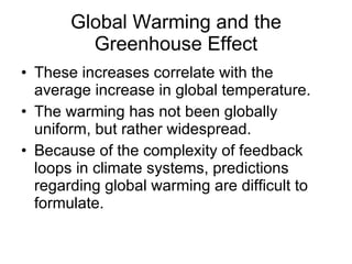 Global Warming and the Greenhouse Effect These increases correlate with the average increase in global temperature.  The warming has not been globally uniform, but rather widespread. Because of the complexity of feedback loops in climate systems, predictions regarding global warming are difficult to formulate.  