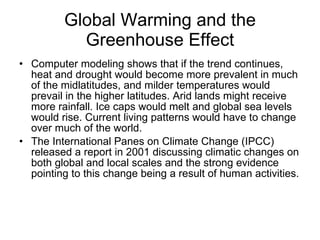 Global Warming and the Greenhouse Effect Computer modeling shows that if the trend continues, heat and drought would become more prevalent in much of the midlatitudes, and milder temperatures would prevail in the higher latitudes. Arid lands might receive more rainfall. Ice caps would melt and global sea levels would rise. Current living patterns would have to change over much of the world. The International Panes on Climate Change (IPCC) released a report in 2001 discussing climatic changes on both global and local scales and the strong evidence pointing to this change being a result of human activities. 