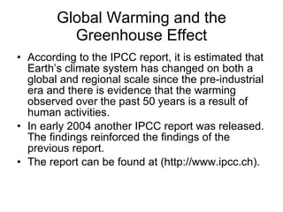 Global Warming and the Greenhouse Effect According to the IPCC report, it is estimated that Earth’s climate system has changed on both a global and regional scale since the pre-industrial era and there is evidence that the warming observed over the past 50 years is a result of human activities.  In early 2004 another IPCC report was released. The findings reinforced the findings of the previous report.  The report can be found at (http://www.ipcc.ch). 