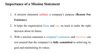 Importance of a Mission Statement
1. A mission statement outlines a company’s purpose (Reason For
Existence).
2. It helps the organization focus and stay on track to make the right
decision about its future.
3. With a mission statement a company's customers and investors can
rest assured that the company's is fully committed to achieving its
goal and maintaining its values.
 