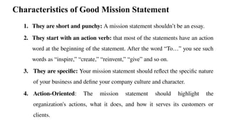 Characteristics of Good Mission Statement
1. They are short and punchy: A mission statement shouldn’t be an essay.
2. They start with an action verb: that most of the statements have an action
word at the beginning of the statement. After the word “To…” you see such
words as “inspire,” “create,” “reinvent,” “give” and so on.
3. They are specific: Your mission statement should reflect the specific nature
of your business and define your company culture and character.
4. Action-Oriented: The mission statement should highlight the
organization's actions, what it does, and how it serves its customers or
clients.
 