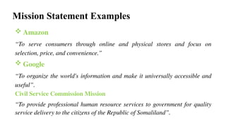 Mission Statement Examples
 Amazon
“To serve consumers through online and physical stores and focus on
selection, price, and convenience.”
 Google
“To organize the world's information and make it universally accessible and
useful”.
Civil Service Commission Mission
“To provide professional human resource services to government for quality
service delivery to the citizens of the Republic of Somaliland”.
 