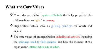 What are Core Values
 Core values are defined system of beliefs' that helps people tell the
different between right from wrong.
 Organization values serve as guiding principle for words and
action.
 The core values of an organization underline all activity including
the strategies used to fulfil purpose and how the member of the
organization interact white one or other.
 