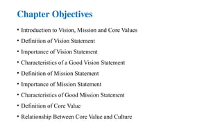 Chapter Objectives
• Introduction to Vision, Mission and Core Values
• Definition of Vision Statement
• Importance of Vision Statement
• Characteristics of a Good Vision Statement
• Definition of Mission Statement
• Importance of Mission Statement
• Characteristics of Good Mission Statement
• Definition of Core Value
• Relationship Between Core Value and Culture
 