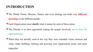 INTRODUCTION
The Words Vision, Mission, Values, and even strategy can hold very different
meanings to the different people.
Each Organization must clarify what it means by each of these terms.
The Priority is to have agreement among the people involved, not to have the
right definition.
When they are actually used in the way they were intended vision, mission and
value, make building, running and growing your organization easier and more
impactful.
 