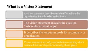 What is a Vision Statement
A vision statement describes or identifies where the
organization intends to be in the future.
The vision statement answers the question
“Where do we want to go”.
It describes the long-term goals for a company or
organization.
Vision statement are lofty and ambitious and they don’t
contain details or steps for achieving those goals.
 
