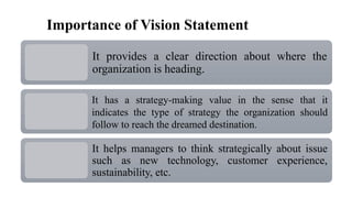 Importance of Vision Statement
It provides a clear direction about where the
organization is heading.
It has a strategy-making value in the sense that it
indicates the type of strategy the organization should
follow to reach the dreamed destination.
It helps managers to think strategically about issue
such as new technology, customer experience,
sustainability, etc.
 