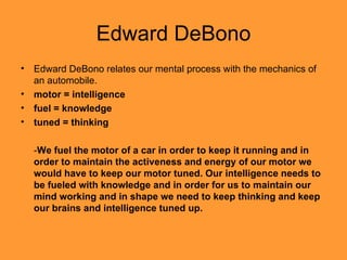 Edward DeBono Edward DeBono relates our mental process with the mechanics of an automobile. motor = intelligence  fuel = knowledge  tuned = thinking   - We fuel the motor of a car in order to keep it running and in order to maintain the activeness and energy of our motor we would have to keep our motor tuned. Our intelligence needs to be fueled with knowledge and in order for us to maintain our mind working and in shape we need to keep thinking and keep our brains and intelligence tuned up. 