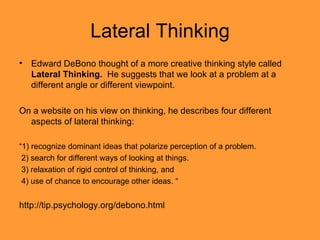 Lateral Thinking Edward DeBono thought of a more creative thinking style called  Lateral Thinking.  He suggests that we look at a problem at a different angle or different viewpoint. On a website on his view on thinking, he describes four different aspects of lateral thinking: “ 1) recognize dominant ideas that polarize perception of a problem. 2) search for different ways of looking at things. 3) relaxation of rigid control of thinking, and  4) use of chance to encourage other ideas. “ http://tip.psychology.org/debono.html 