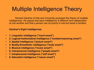 Multiple Intelligence Theory Howard Gardner of Harvard University proposed the theory of multiple intelligences. He argues that each intelligence is different and independent of one another and that a person can do poorly in one but excel in another. Gardner's Eight Intelligences  1. Linguistic intelligence ("word smart")  2. Logical-mathematical intelligence ("number/reasoning smart")  3. Spatial intelligence ("picture smart")  4. Bodily-Kinesthetic intelligence ("body smart")  5. Musical intelligence ("music smart")  6. Interpersonal intelligence ("people smart")  7. Intrapersonal intelligence ("self smart")  8. Naturalist intelligence ("nature smart")  