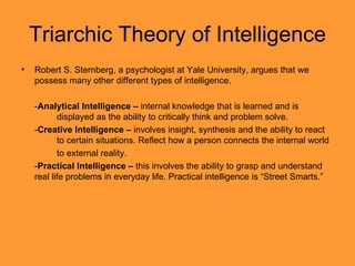 Triarchic Theory of Intelligence Robert S. Sternberg, a psychologist at Yale University, argues that we possess many other different types of intelligence. - Analytical Intelligence –  internal knowledge that is learned and is  displayed as the ability to critically think and problem solve. - Creative Intelligence –  involves insight, synthesis and the ability to react  to certain situations. Reflect how a person connects the internal world to external reality. - Practical Intelligence –  this involves the ability to grasp and understand real life problems in everyday life. Practical intelligence is “Street Smarts.” 