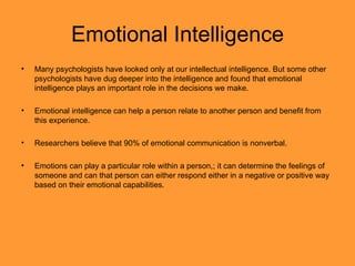 Emotional Intelligence Many psychologists have looked only at our intellectual intelligence. But some other psychologists have dug deeper into the intelligence and found that emotional intelligence plays an important role in the decisions we make.  Emotional intelligence can help a person relate to another person and benefit from this experience.  Researchers believe that 90% of emotional communication is nonverbal. Emotions can play a particular role within a person,; it can determine the feelings of someone and can that person can either respond either in a negative or positive way based on their emotional capabilities. 