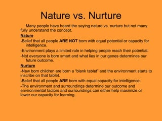 Nature vs. Nurture Many people have heard the saying nature vs. nurture but not many fully understand the concept. Nature - Belief that all people  ARE NOT  born with equal potential or capacity for  intelligence. -Environment plays a limited role in helping people reach their potential. -Not everyone is born smart and what lies in our genes determines our  future outcome. Nurture -New born children are born a “blank tablet” and the environment starts to inscribe on that tablet. - Belief that all people  ARE  born with equal capacity for intelligence. -The environment and surroundings determine our outcome and environmental factors and surroundings can either help maximize or lower our capacity for learning. 