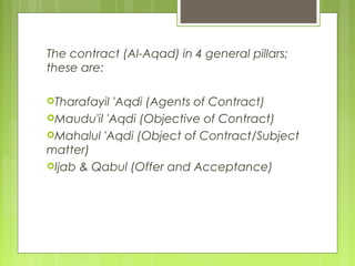 The contract (Al-Aqad) in 4 general pillars;
these are:
Tharafayil 'Aqdi (Agents of Contract)
Maudu'il 'Aqdi (Objective of Contract)
Mahalul 'Aqdi (Object of Contract/Subject
matter)
Ijab & Qabul (Offer and Acceptance)
 