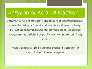 Ahliyyah al-Ada al-Naqisah is assigned to a child who possess
some discretion or to a Ma’tuh who has attained puberty,
but yet lacks complete mental development. The person
who possesses deficient capacity cannot be held criminally
liable.
Hanafi School of law categories deficient capacity for
execution into three categories;
Ahliyyah al-Ada’ al-Naqisah
 