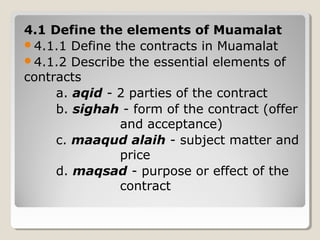 4.1 Define the elements of Muamalat
4.1.1 Define the contracts in Muamalat
4.1.2 Describe the essential elements of
contracts
a. aqid - 2 parties of the contract
b. sighah - form of the contract (offer
and acceptance)
c. maaqud alaih - subject matter and
price
d. maqsad - purpose or effect of the
contract
 