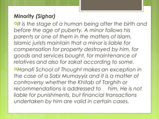 Minority (Sighar)
It is the stage of a human being after the birth and
before the age of puberty. A minor follows his
parents or one of them in the matters of Islam.
Islamic jurists maintain that a minor is liable for
compensation for property destroyed by him, for
goods and services bought, for maintenance of
relatives and also for zakat according to some.
Hanafi School of Thought makes an exception in
the case of a Sabi Mumayyiz and it is a matter of
controversy whether the Khitab of Targhih or
recommendations is addressed to him. He is not
liable for punishments, but financial transactions
undertaken by him are valid in certain cases.
 