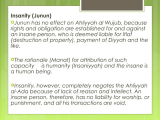 Insanity (Junun)
Junun has no effect on Ahliyyah al Wujub, because
rights and obligation are established for and against
an insane person, who is deemed liable for Itlaf
(destruction of property), payment of Diyyah and the
like.
The rationale (Manat) for attribution of such
capacity is humanity (Insaniyyah) and the insane is
a human being.
Insanity, however, completely negates the Ahliyyah
al-Ada because of lack of reason and intellect. An
insane person, therefore, has no liability for worship, or
punishment, and all his transactions are void.
 